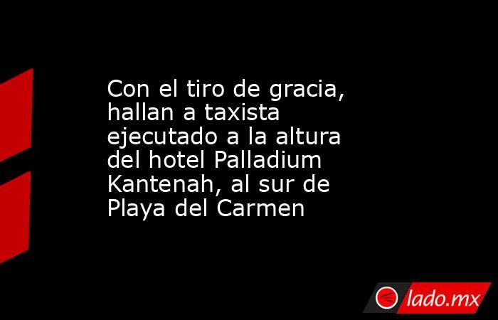 Con el tiro de gracia, hallan a taxista ejecutado a la altura del hotel Palladium Kantenah, al sur de Playa del Carmen. Noticias en tiempo real
