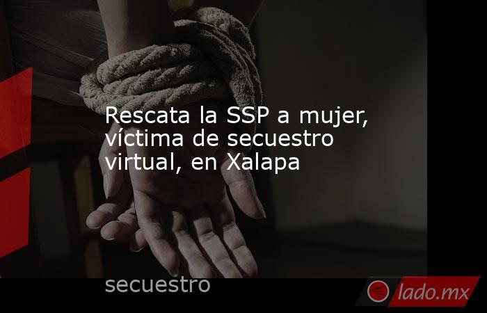 Rescata la SSP a mujer, víctima de secuestro virtual, en Xalapa. Noticias en tiempo real