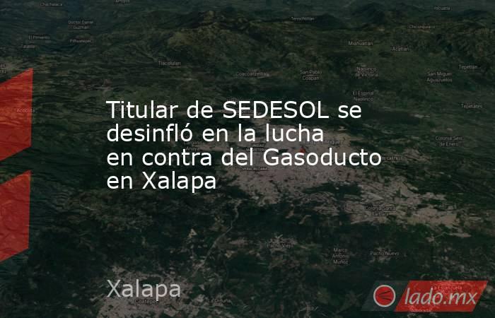 Titular de SEDESOL se desinfló en la lucha en contra del Gasoducto en Xalapa. Noticias en tiempo real