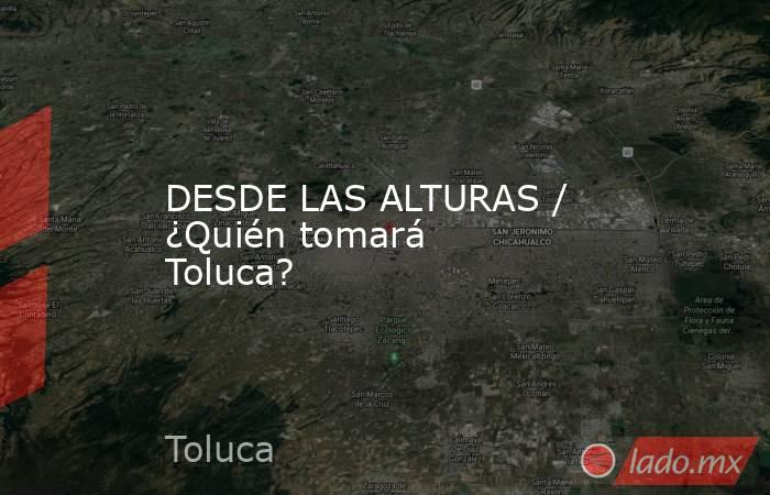 DESDE LAS ALTURAS / ¿Quién tomará Toluca?. Noticias en tiempo real