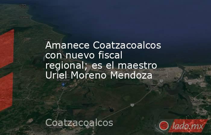 Amanece Coatzacoalcos con nuevo fiscal regional; es el maestro Uriel Moreno Mendoza. Noticias en tiempo real