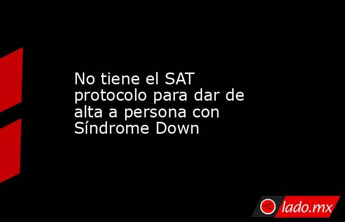 No tiene el SAT protocolo para dar de alta a persona con Síndrome Down. Noticias en tiempo real