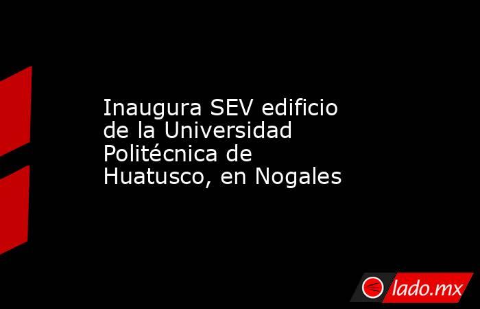 Inaugura SEV edificio de la Universidad Politécnica de Huatusco, en Nogales. Noticias en tiempo real