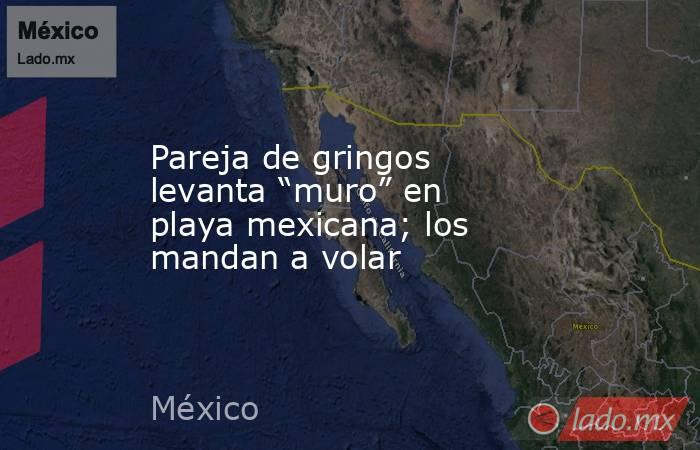Pareja de gringos levanta “muro” en playa mexicana; los mandan a volar. Noticias en tiempo real