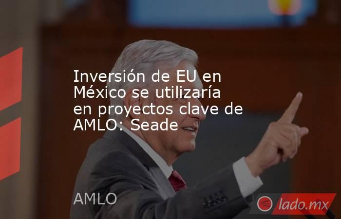 Inversión de EU en México se utilizaría en proyectos clave de AMLO: Seade. Noticias en tiempo real
