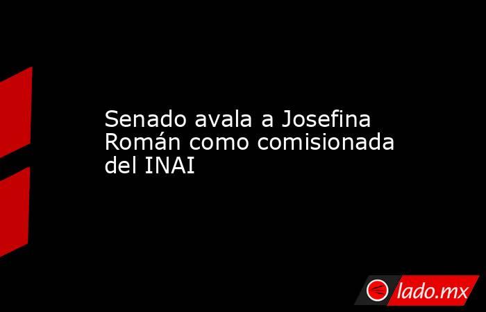 Senado avala a Josefina Román como comisionada del INAI. Noticias en tiempo real