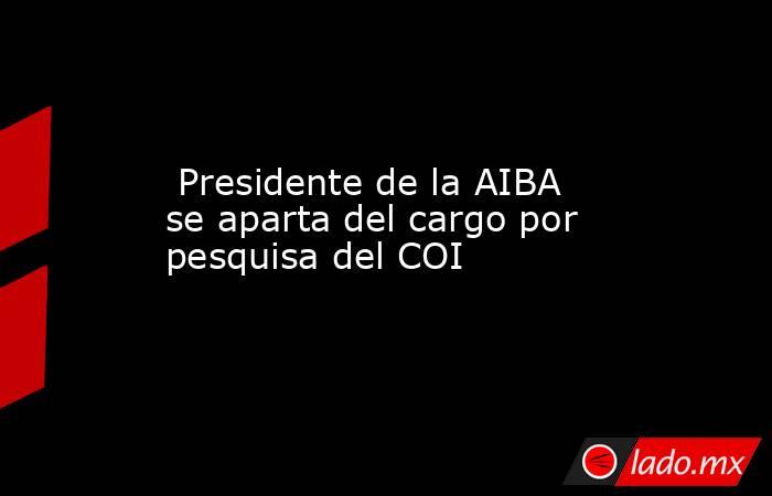  Presidente de la AIBA se aparta del cargo por pesquisa del COI. Noticias en tiempo real