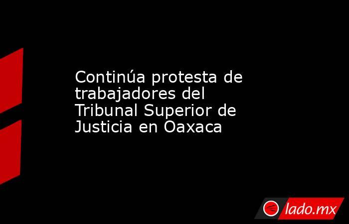 Continúa protesta de trabajadores del Tribunal Superior de Justicia en Oaxaca. Noticias en tiempo real
