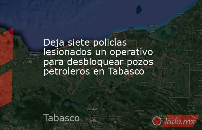 Deja siete policías lesionados un operativo para desbloquear pozos petroleros en Tabasco. Noticias en tiempo real