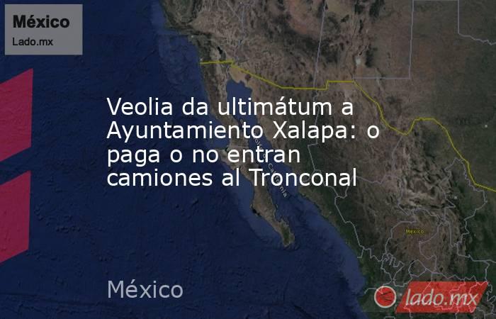 Veolia da ultimátum a Ayuntamiento Xalapa: o paga o no entran camiones al Tronconal. Noticias en tiempo real