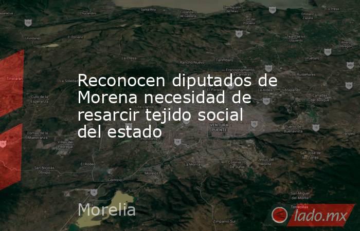 Reconocen diputados de Morena necesidad de resarcir tejido social del estado. Noticias en tiempo real