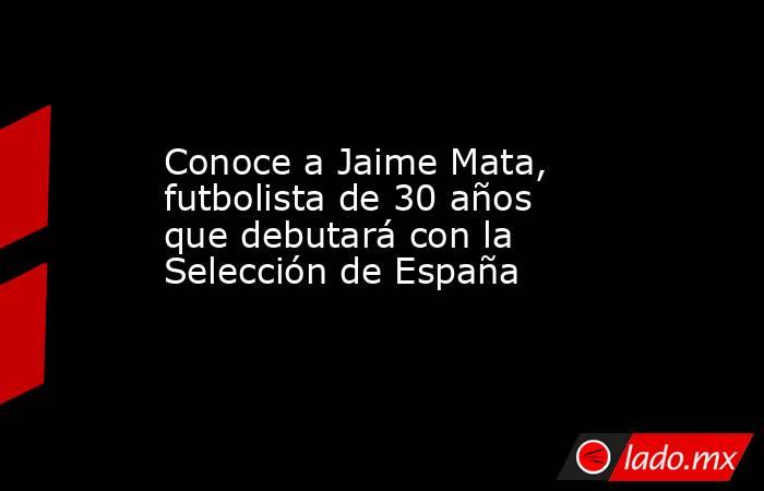 Conoce a Jaime Mata, futbolista de 30 años que debutará con la Selección de España. Noticias en tiempo real