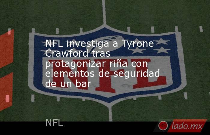 NFL investiga a Tyrone Crawford tras protagonizar riña con elementos de seguridad de un bar. Noticias en tiempo real