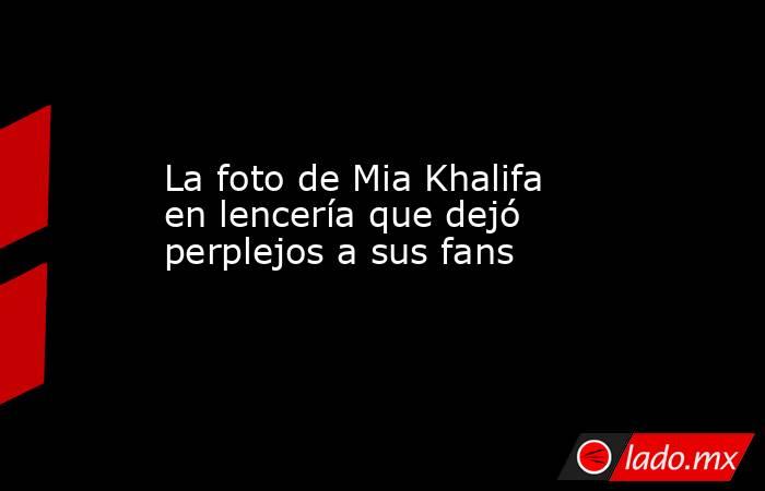 La foto de Mia Khalifa en lencería que dejó perplejos a sus fans. Noticias en tiempo real