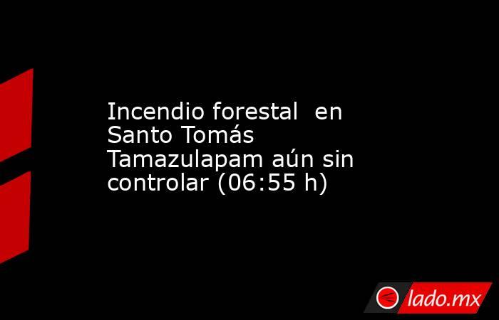 Incendio forestal  en Santo Tomás Tamazulapam aún sin controlar (06:55 h). Noticias en tiempo real