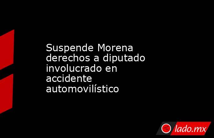 Suspende Morena derechos a diputado involucrado en accidente automovilístico. Noticias en tiempo real