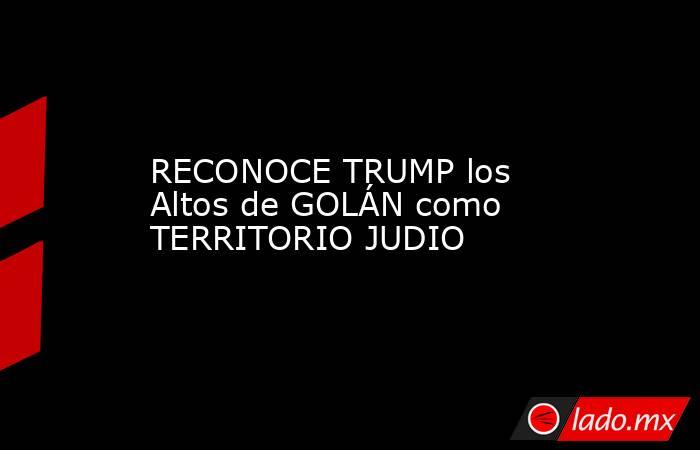 RECONOCE TRUMP los Altos de GOLÁN como TERRITORIO JUDIO. Noticias en tiempo real