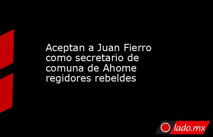Aceptan a Juan Fierro como secretario de comuna de Ahome regidores rebeldes. Noticias en tiempo real