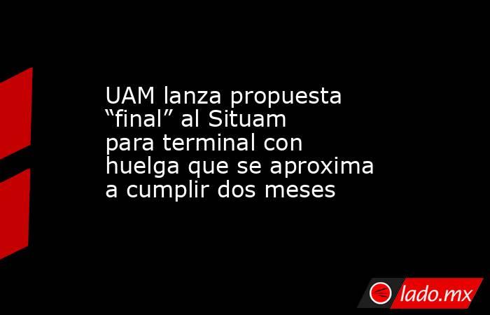 UAM lanza propuesta “final” al Situam para terminal con huelga que se aproxima a cumplir dos meses. Noticias en tiempo real
