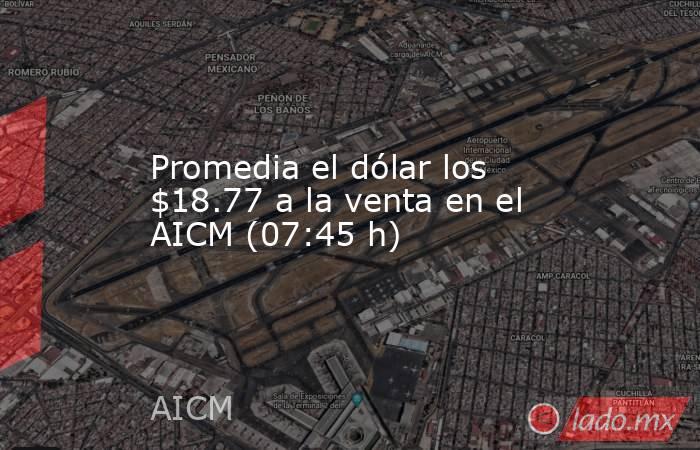 Promedia el dólar los $18.77 a la venta en el AICM (07:45 h). Noticias en tiempo real