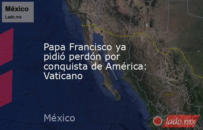 Papa Francisco ya pidió perdón por conquista de América: Vaticano. Noticias en tiempo real