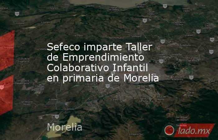 Sefeco imparte Taller de Emprendimiento Colaborativo Infantil en primaria de Morelia. Noticias en tiempo real