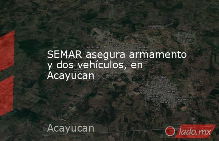 SEMAR asegura armamento y dos vehículos, en Acayucan. Noticias en tiempo real