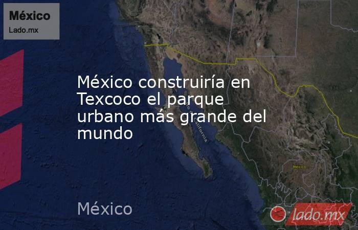 México construiría en Texcoco el parque urbano más grande del mundo. Noticias en tiempo real