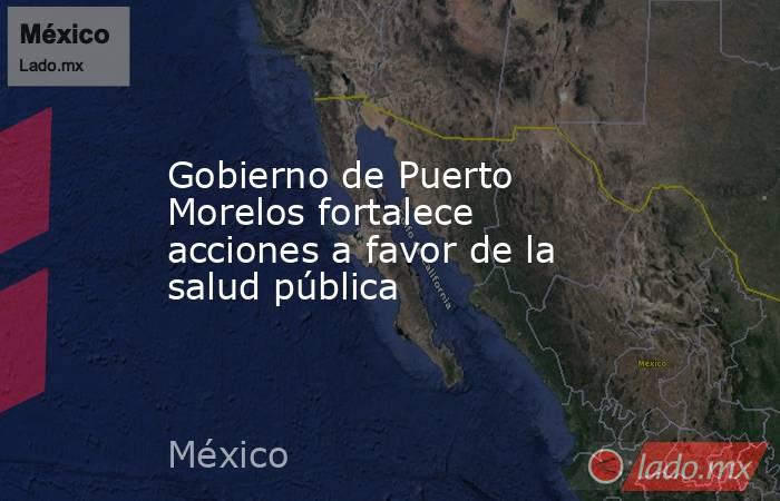 Gobierno de Puerto Morelos fortalece acciones a favor de la salud pública. Noticias en tiempo real