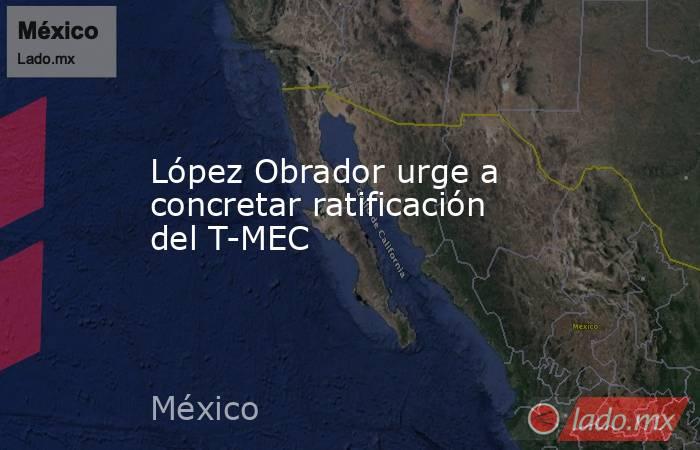 López Obrador urge a concretar ratificación del T-MEC. Noticias en tiempo real