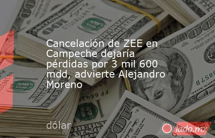 Cancelación de ZEE en Campeche dejaría pérdidas por 3 mil 600 mdd, advierte Alejandro Moreno. Noticias en tiempo real