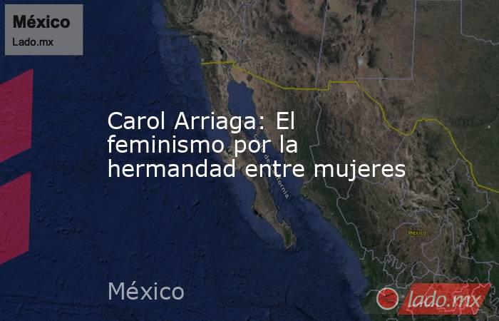 Carol Arriaga: El feminismo por la hermandad entre mujeres. Noticias en tiempo real