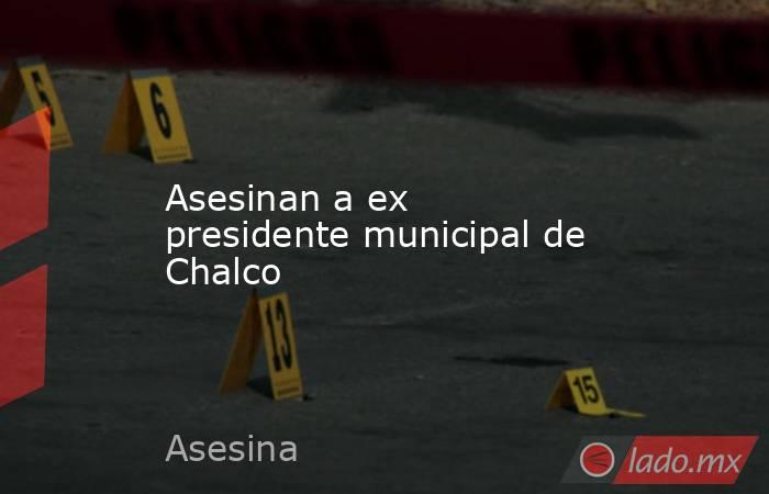Asesinan a ex presidente municipal de Chalco. Noticias en tiempo real