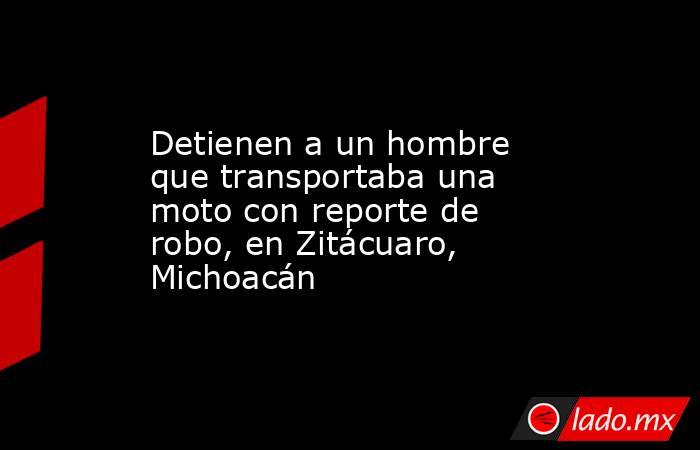 Detienen a un hombre que transportaba una moto con reporte de robo, en Zitácuaro, Michoacán. Noticias en tiempo real