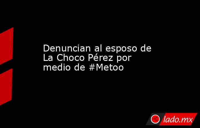 Denuncian al esposo de La Choco Pérez por medio de #Metoo. Noticias en tiempo real