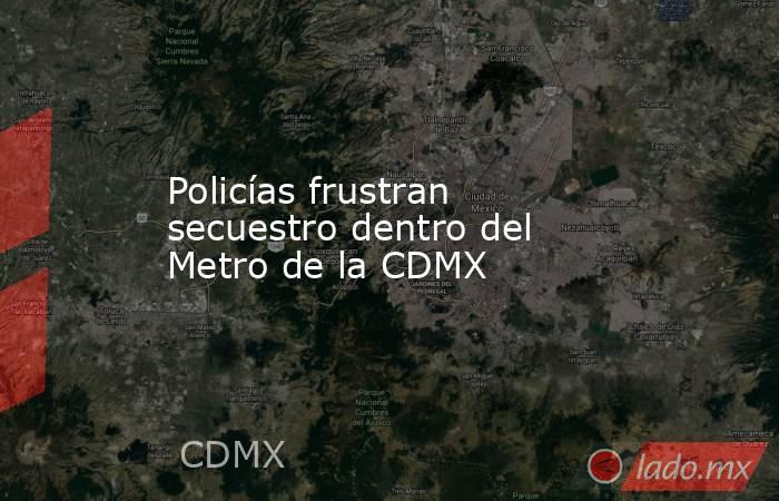 Policías frustran secuestro dentro del Metro de la CDMX. Noticias en tiempo real