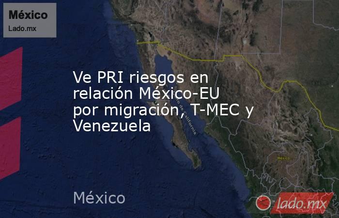 Ve PRI riesgos en relación México-EU por migración, T-MEC y Venezuela. Noticias en tiempo real