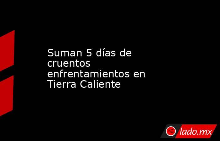 Suman 5 días de cruentos enfrentamientos en Tierra Caliente. Noticias en tiempo real