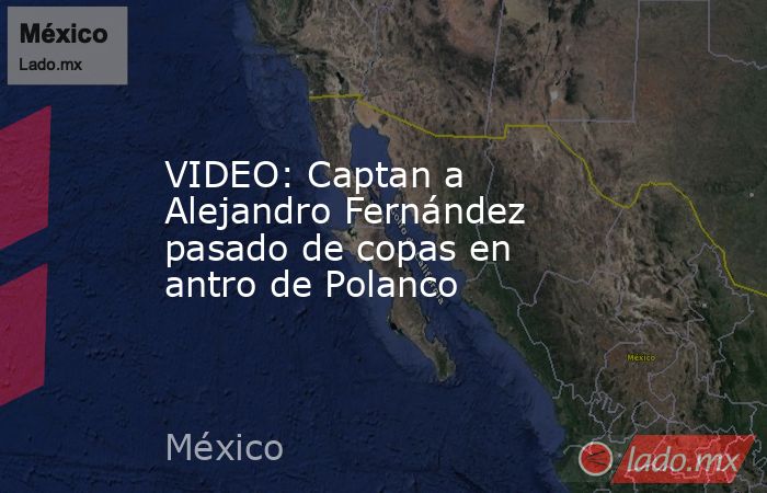 VIDEO: Captan a Alejandro Fernández pasado de copas en antro de Polanco. Noticias en tiempo real