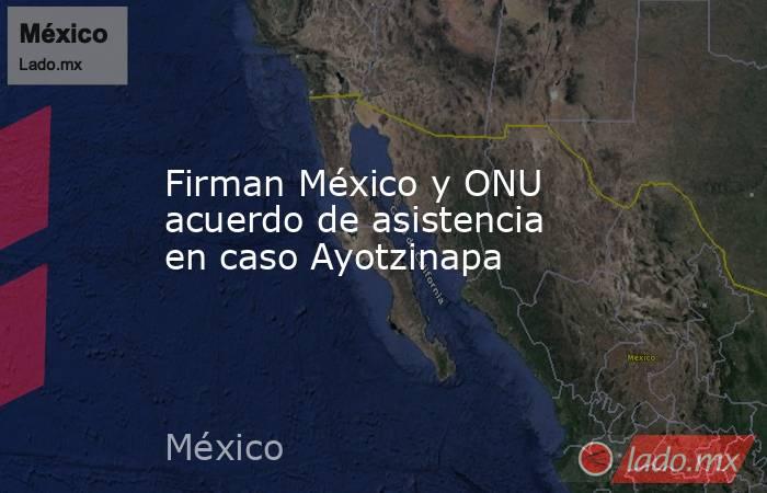 Firman México y ONU acuerdo de asistencia en caso Ayotzinapa. Noticias en tiempo real