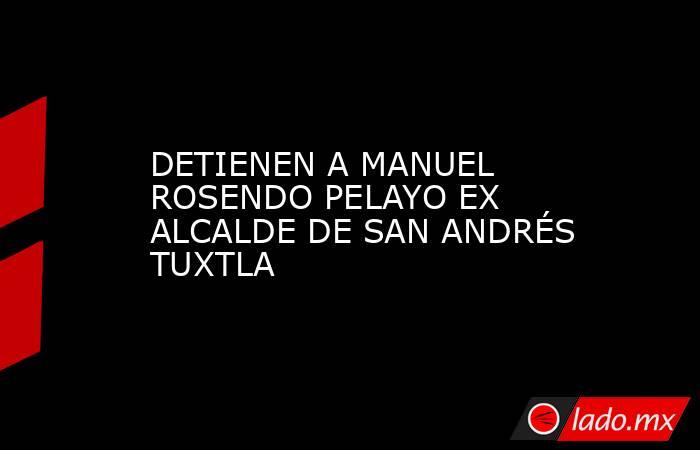 DETIENEN A MANUEL ROSENDO PELAYO EX ALCALDE DE SAN ANDRÉS TUXTLA. Noticias en tiempo real