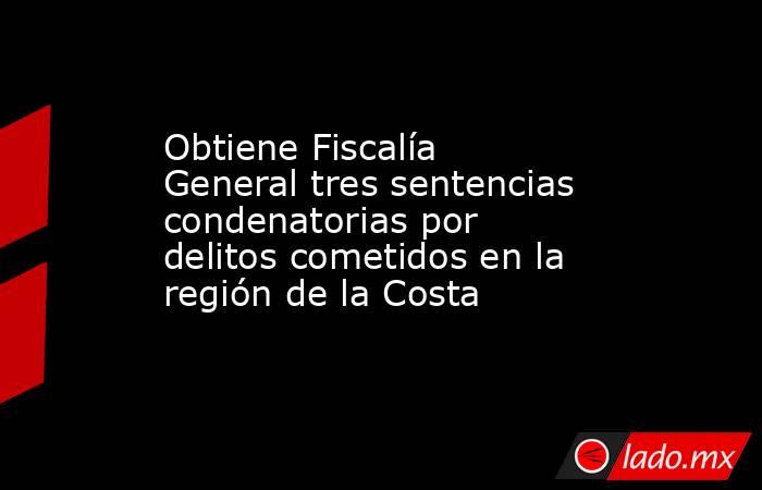 Obtiene Fiscalía General tres sentencias condenatorias por delitos cometidos en la región de la Costa. Noticias en tiempo real