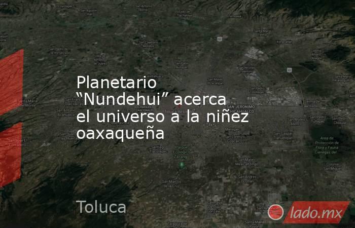 Planetario “Nundehui” acerca el universo a la niñez oaxaqueña. Noticias en tiempo real