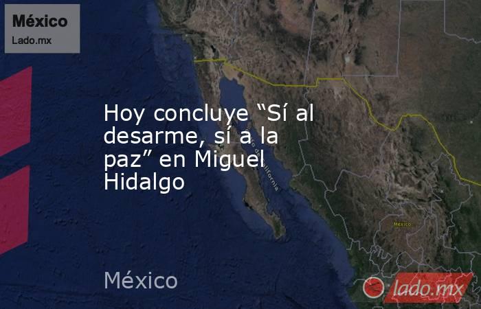 Hoy concluye “Sí al desarme, sí a la paz” en Miguel Hidalgo. Noticias en tiempo real