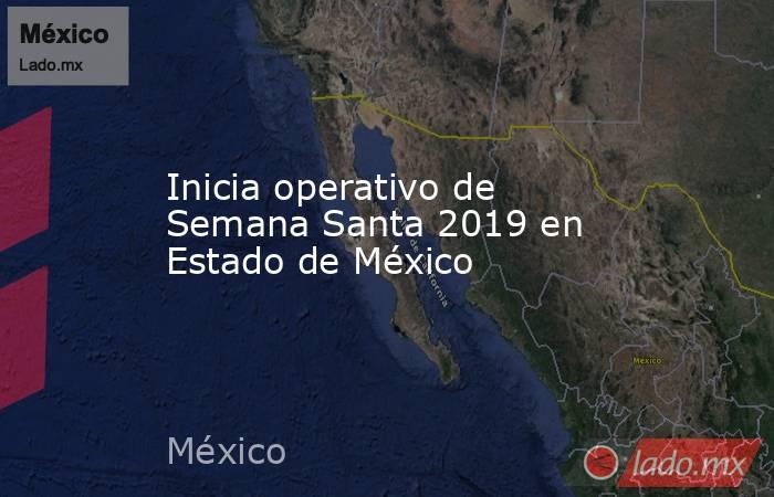 Inicia operativo de Semana Santa 2019 en Estado de México. Noticias en tiempo real