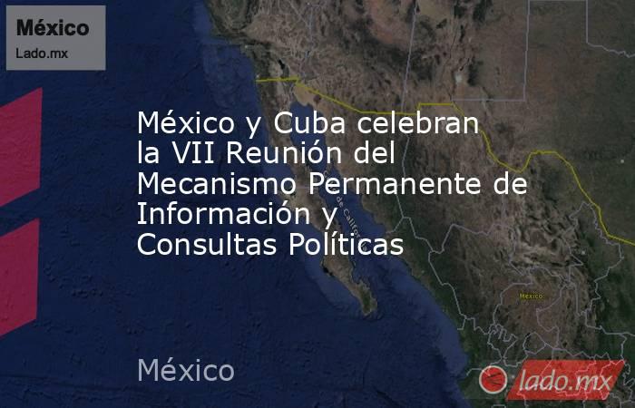 México y Cuba celebran la VII Reunión del Mecanismo Permanente de Información y Consultas Políticas. Noticias en tiempo real