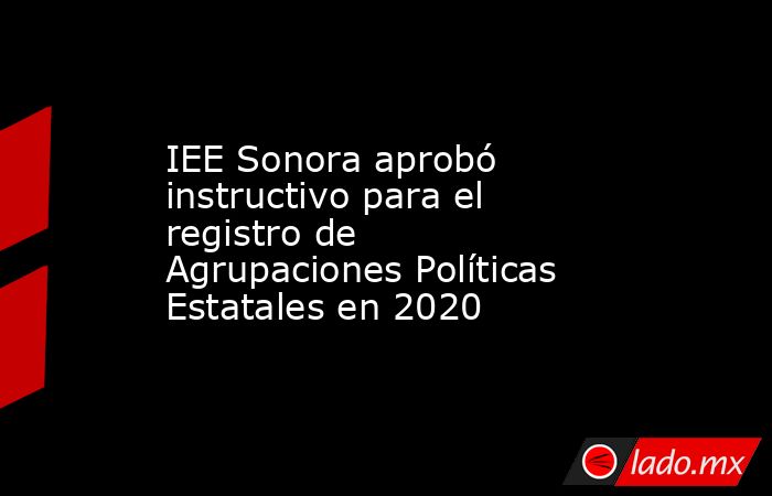 IEE Sonora aprobó instructivo para el registro de Agrupaciones Políticas Estatales en 2020. Noticias en tiempo real
