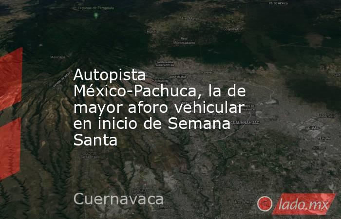 Autopista México-Pachuca, la de mayor aforo vehicular en inicio de Semana Santa. Noticias en tiempo real