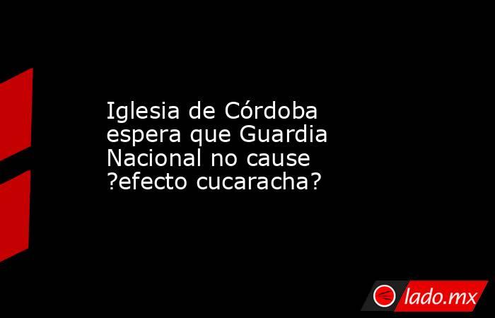 Iglesia de Córdoba espera que Guardia Nacional no cause ?efecto cucaracha?. Noticias en tiempo real