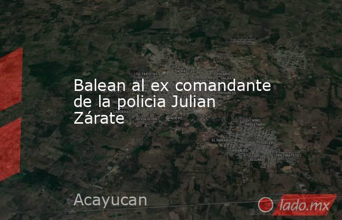 Balean al ex comandante de la policia Julian Zárate. Noticias en tiempo real
